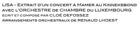 LISA - Extrait d’un concert à Mamer au Kinneksbond
avec l’ORCHESTRE de CHAMBRE du LUXEMBOURG 
ÉCRIT ET COMPOSÉ PAR CLOÉ DEFOSSEZ 
Arrangements orchestraux de RENAUD LHOEST